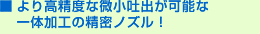 より高精度な微小吐出が可能な一体加工の精密ノズル！