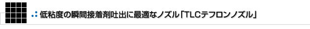 低粘度の瞬間接着剤吐出に最適なノズル「TLCテフロンノズル」