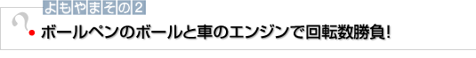 よもやまその2　ボールペンのボールと車のエンジンで回転数勝負！