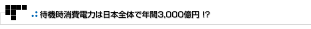 よもやまその1　待機時消費電力は日本全体で年間3,000億円！？