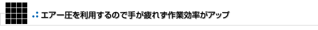 エアー圧を利用するので手が疲れず作業効率がアップ