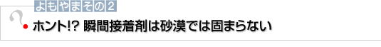 よもやまその2 ホント！？ 瞬間接着剤は砂漠では固まらない