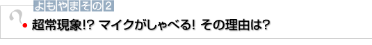 よもやまその2 超常現象！？マイクがしゃべる！その理由は？