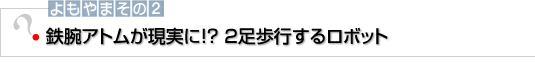 よもやまその2　鉄腕アトムが現実に！? ２足歩行するロボット