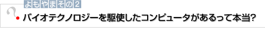 よもやまその2　バイオテクノロジーを駆使したコンピュータがあるって本当？