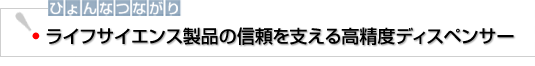 ひょんなつながり　ライフサイエンス製品の信頼を支える高精度ディスペンサー