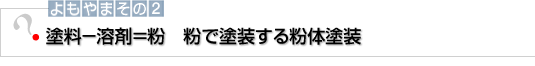 よもやまその2　塗料−溶剤＝粉　粉で塗装する粉体塗装