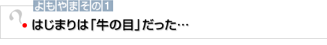 よもやまその1 はじまりは「牛の目」だった…