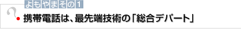 よもやまその1 携帯電話は、最先端技術の「総合デパート」