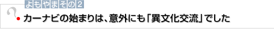 よもやまその2　カーナビの始まりは、意外にも「異文化交流」でした