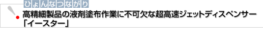 ひょんなつながり　高精細製品の液剤塗布作業に不可欠な「イースター」